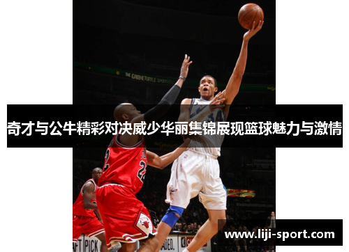 奇才与公牛精彩对决威少华丽集锦展现篮球魅力与激情